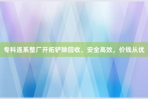 专科连系整厂开拓铲除回收，安全高效，价钱从优