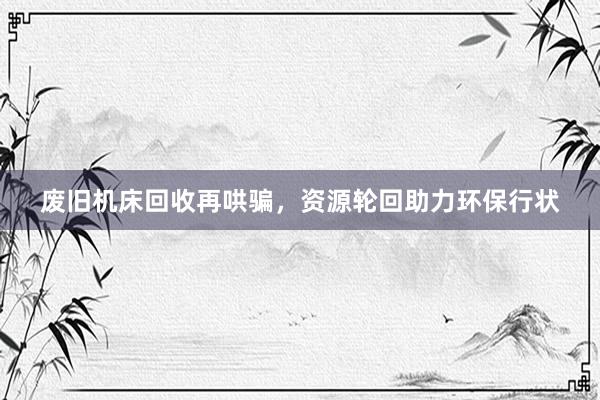 废旧机床回收再哄骗，资源轮回助力环保行状