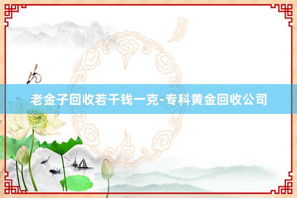 老金子回收若干钱一克-专科黄金回收公司