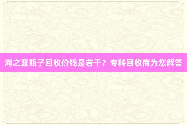 海之蓝瓶子回收价钱是若干？专科回收商为您解答