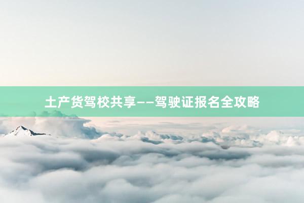 土产货驾校共享——驾驶证报名全攻略