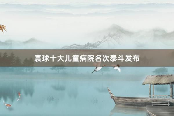 寰球十大儿童病院名次泰斗发布